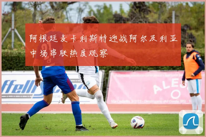阿根廷麦卡利斯特迎战阿尔及利亚中场串联热度观察