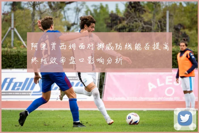 阿里贾西姆面对挪威防线能否提高终结效率盘口影响分析