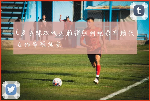 C罗点球双响利雅得胜利绝杀布赖代合作争冠焦点