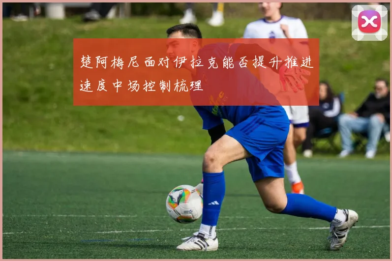 楚阿梅尼面对伊拉克能否提升推进速度中场控制梳理