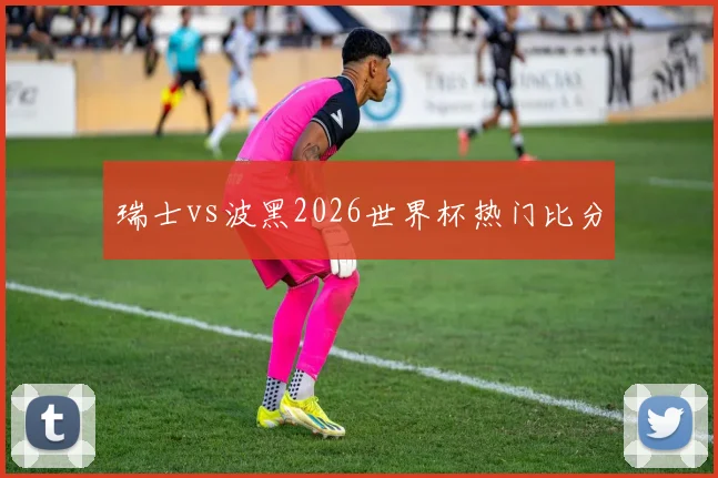 瑞士vs波黑2026世界杯热门比分