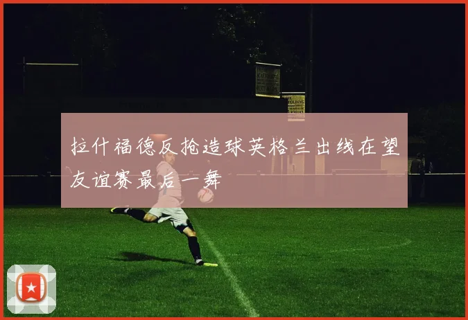 拉什福德反抢造球英格兰出线在望友谊赛最后一舞