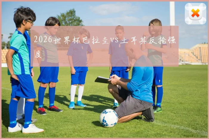 2026世界杯巴拉圭vs土耳其反抢强度