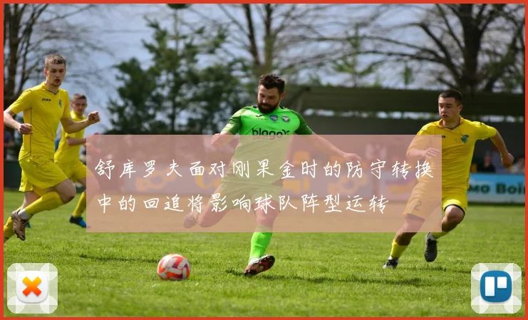 舒库罗夫面对刚果金时的防守转换中的回追将影响球队阵型运转