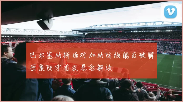巴尔塞纳斯面对加纳防线能否破解密集防守首发悬念解读