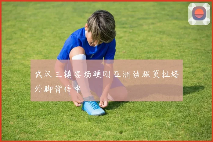 武汉三镇客场硬刚亚洲劲旅莫拉塔外脚背传中