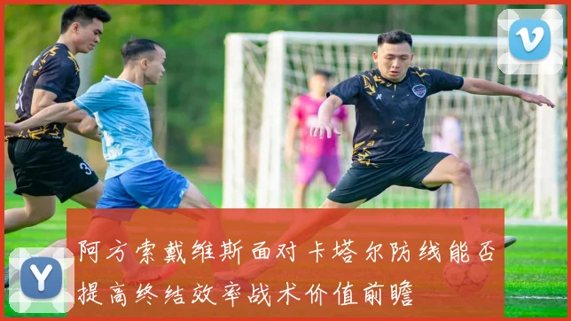 阿方索戴维斯面对卡塔尔防线能否提高终结效率战术价值前瞻