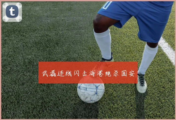 武磊连线闪击海港绝杀国安