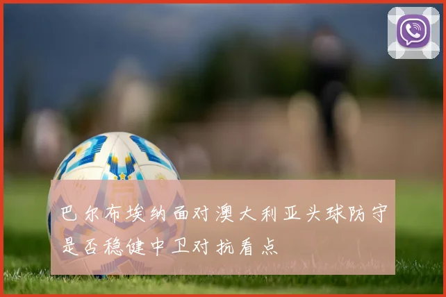 巴尔布埃纳面对澳大利亚头球防守是否稳健中卫对抗看点