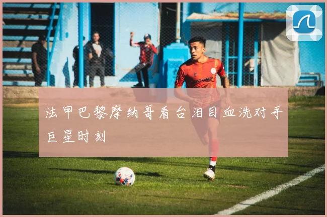 法甲巴黎摩纳哥看台泪目血洗对手巨星时刻