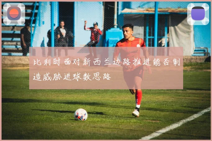 比利时面对新西兰边路推进能否制造威胁进球数思路