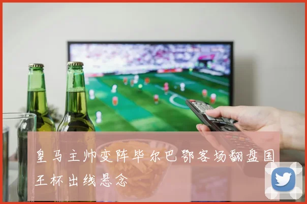 皇马主帅变阵毕尔巴鄂客场翻盘国王杯出线悬念