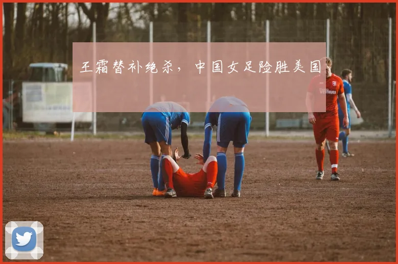 王霜替补绝杀，中国女足险胜美国