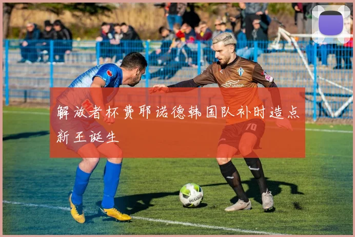 解放者杯费耶诺德韩国队补时造点新王诞生