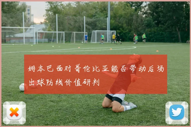 姆本巴面对哥伦比亚能否带动后场出球防线价值研判