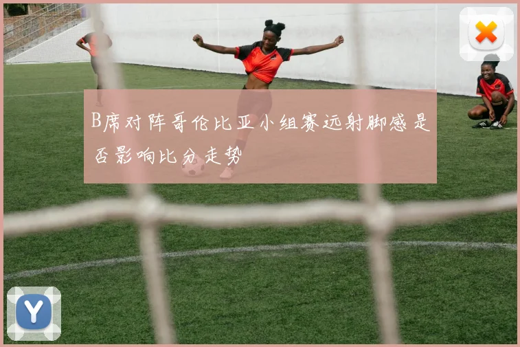 B席对阵哥伦比亚小组赛远射脚感是否影响比分走势