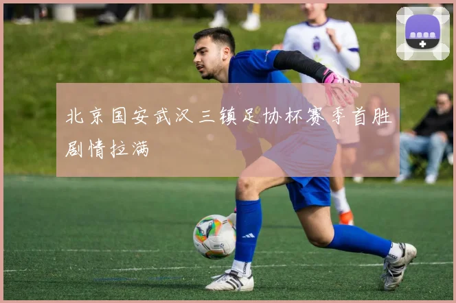 北京国安武汉三镇足协杯赛季首胜剧情拉满