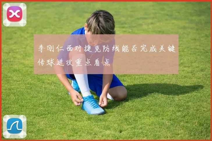 李刚仁面对捷克防线能否完成关键传球进攻重点看点