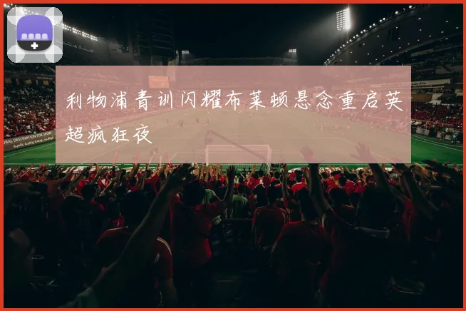 利物浦青训闪耀布莱顿悬念重启英超疯狂夜