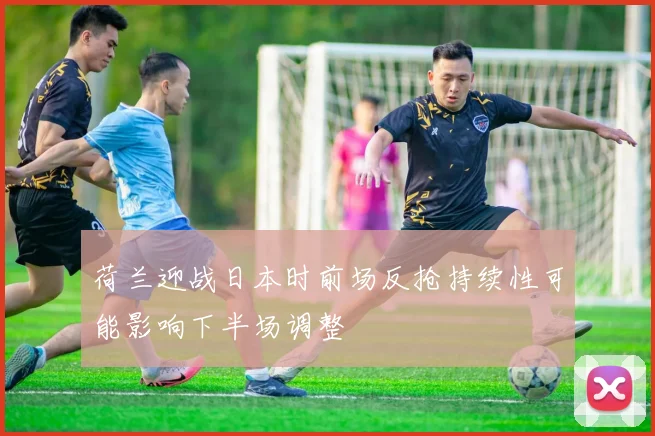 荷兰迎战日本时前场反抢持续性可能影响下半场调整