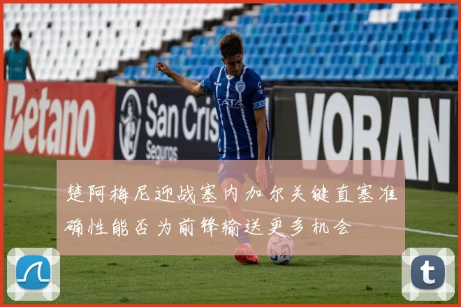 楚阿梅尼迎战塞内加尔关键直塞准确性能否为前锋输送更多机会