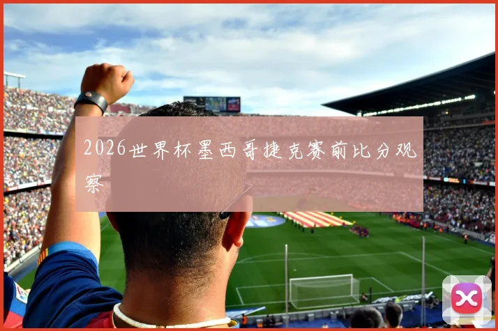 2026世界杯墨西哥捷克赛前比分观察