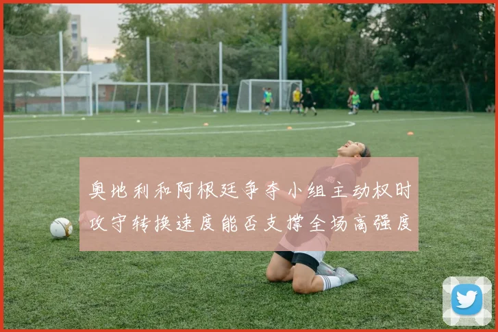 奥地利和阿根廷争夺小组主动权时攻守转换速度能否支撑全场高强度