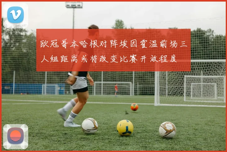 欧冠哥本哈根对阵埃因霍温前场三人组距离或将改变比赛开放程度