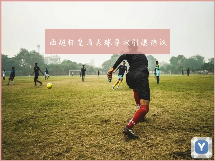 西超杯皇马点球争议引爆热议
