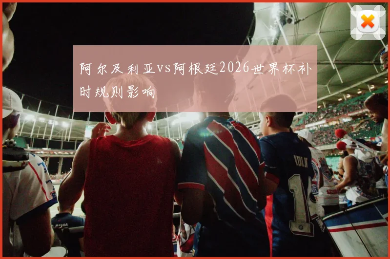 阿尔及利亚vs阿根廷2026世界杯补时规则影响