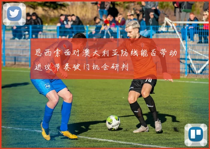 恩西索面对澳大利亚防线能否带动进攻节奏破门机会研判