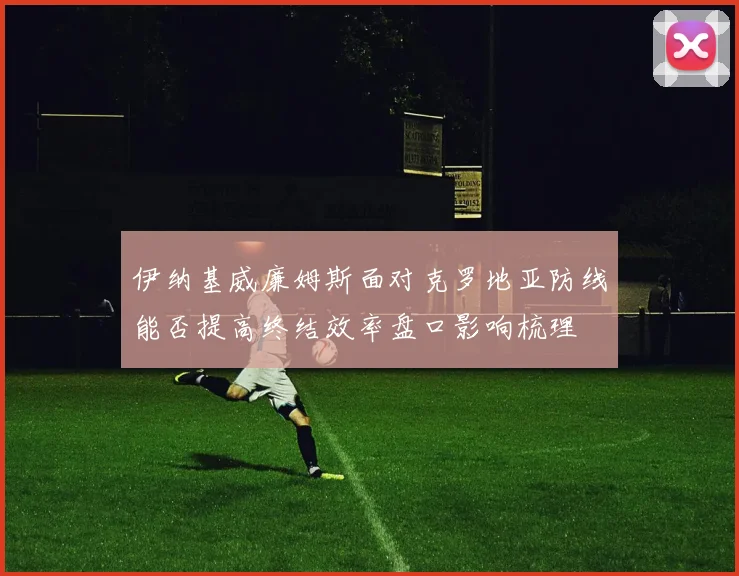 伊纳基威廉姆斯面对克罗地亚防线能否提高终结效率盘口影响梳理