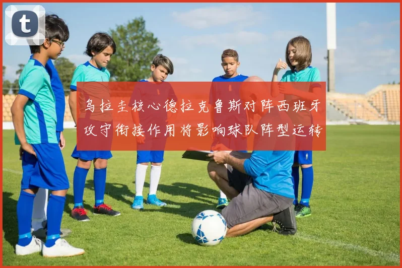 乌拉圭核心德拉克鲁斯对阵西班牙攻守衔接作用将影响球队阵型运转