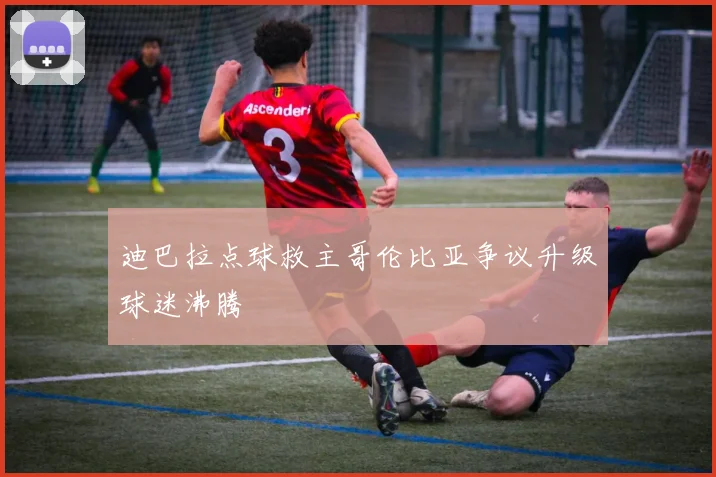 迪巴拉点球救主哥伦比亚争议升级球迷沸腾
