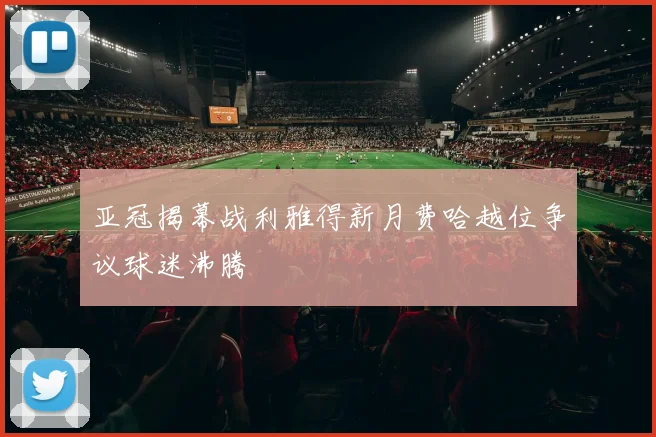亚冠揭幕战利雅得新月费哈越位争议球迷沸腾