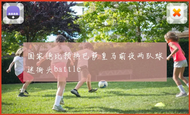 国家德比预热巴萨皇马前夜两队球迷街头battle