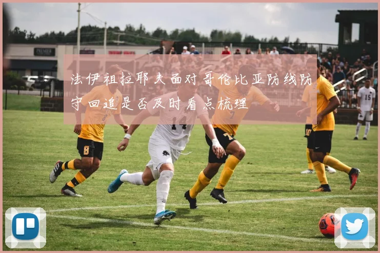 法伊祖拉耶夫面对哥伦比亚防线防守回追是否及时看点梳理