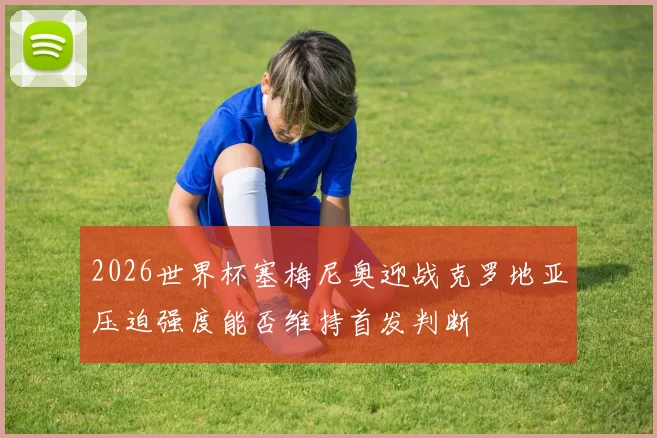 2026世界杯塞梅尼奥迎战克罗地亚压迫强度能否维持首发判断