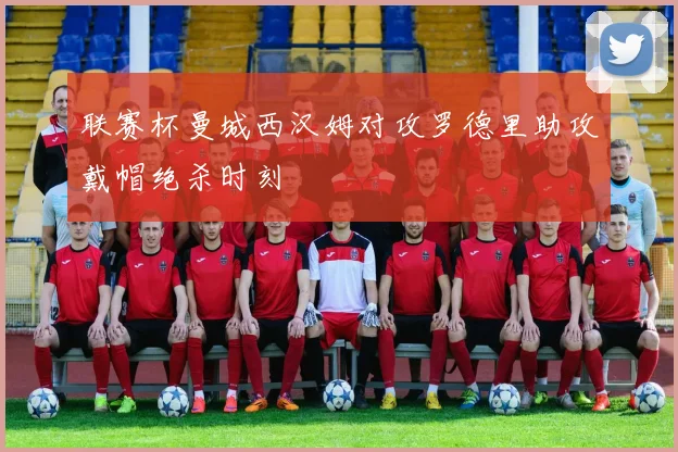 联赛杯曼城西汉姆对攻罗德里助攻戴帽绝杀时刻