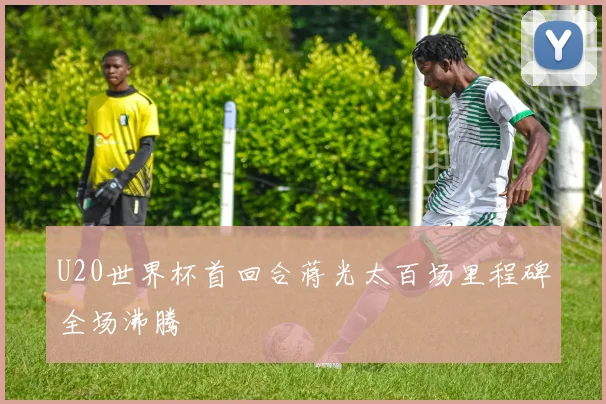 U20世界杯首回合蒋光太百场里程碑全场沸腾