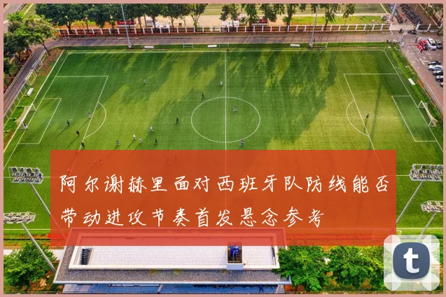 阿尔谢赫里面对西班牙队防线能否带动进攻节奏首发悬念参考
