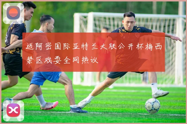 迈阿密国际亚特兰大联公开杯梅西禁区戏耍全网热议