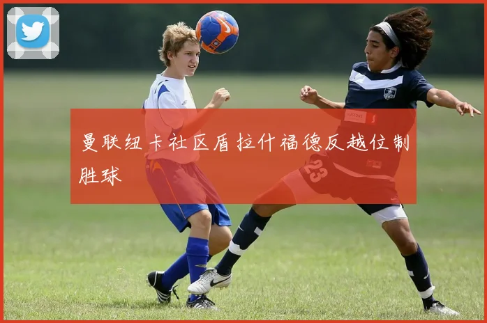 曼联纽卡社区盾拉什福德反越位制胜球