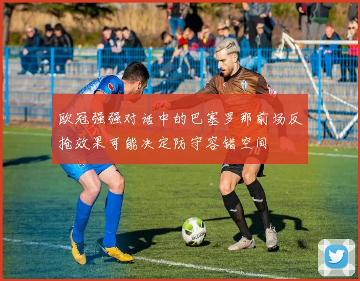 欧冠强强对话中的巴塞罗那前场反抢效果可能决定防守容错空间