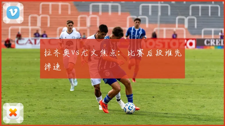 拉齐奥vs尤文焦点：比赛后段谁先掉速