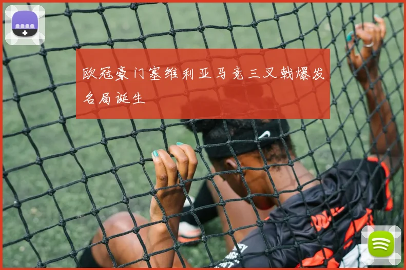 欧冠豪门塞维利亚马竞三叉戟爆发名局诞生