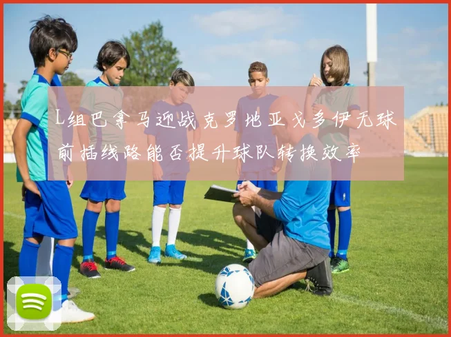 L组巴拿马迎战克罗地亚戈多伊无球前插线路能否提升球队转换效率