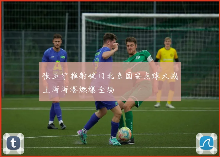 张玉宁推射破门北京国安点球大战上海海港燃爆全场