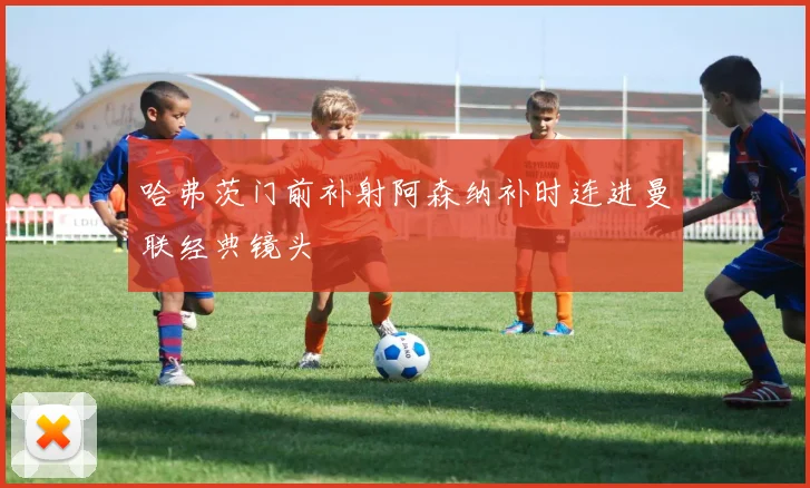 哈弗茨门前补射阿森纳补时连进曼联经典镜头