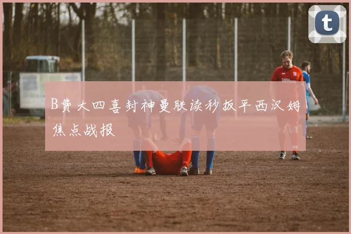 B费大四喜封神曼联读秒扳平西汉姆焦点战报